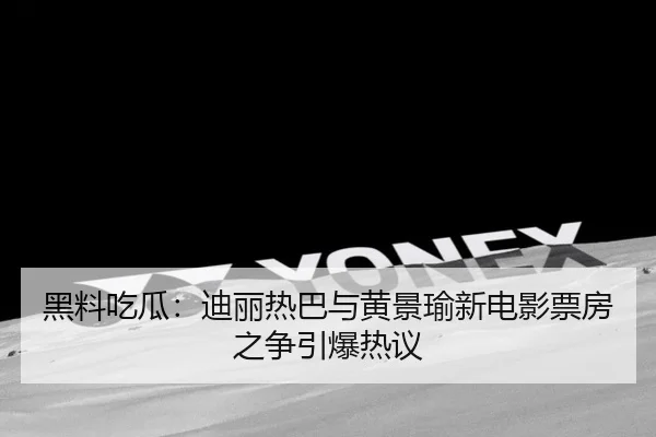 黑料吃瓜：迪丽热巴与黄景瑜新电影票房之争引爆热议