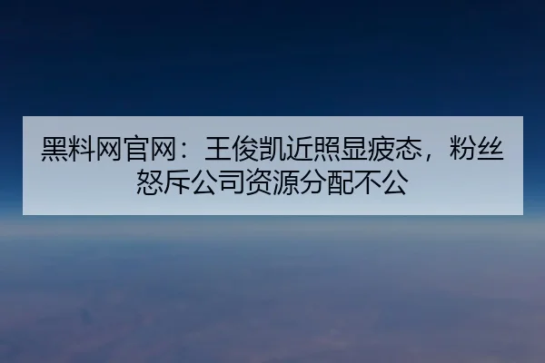 黑料网官网：王俊凯近照显疲态，粉丝怒斥公司资源分配不公